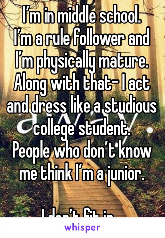 I’m in middle school. 
I’m a rule follower and I’m physically mature. Along with that- I act and dress like a studious college student.
People who don’t know me think I’m a junior.

I don’t fit in...