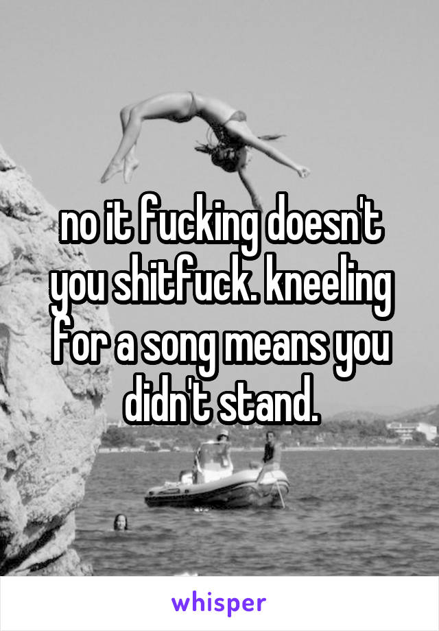 no it fucking doesn't you shitfuck. kneeling for a song means you didn't stand.