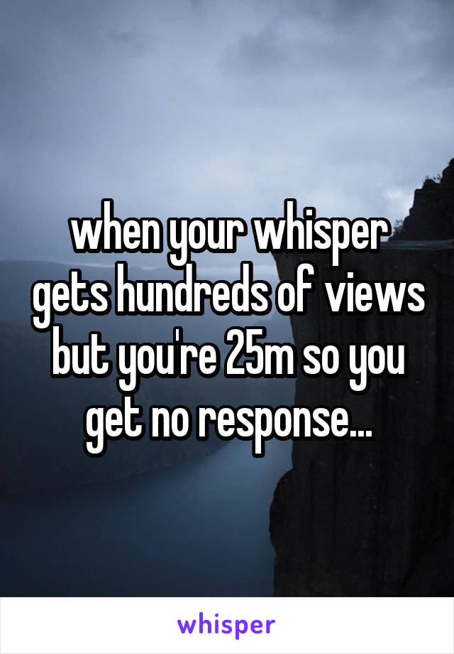 when your whisper gets hundreds of views but you're 25m so you get no response...