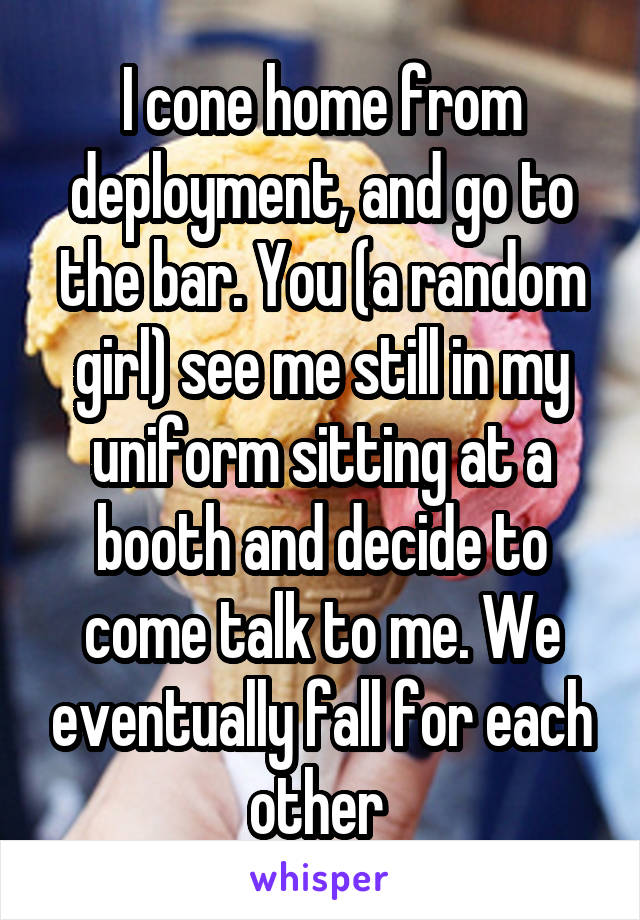 I cone home from deployment, and go to the bar. You (a random girl) see me still in my uniform sitting at a booth and decide to come talk to me. We eventually fall for each other 