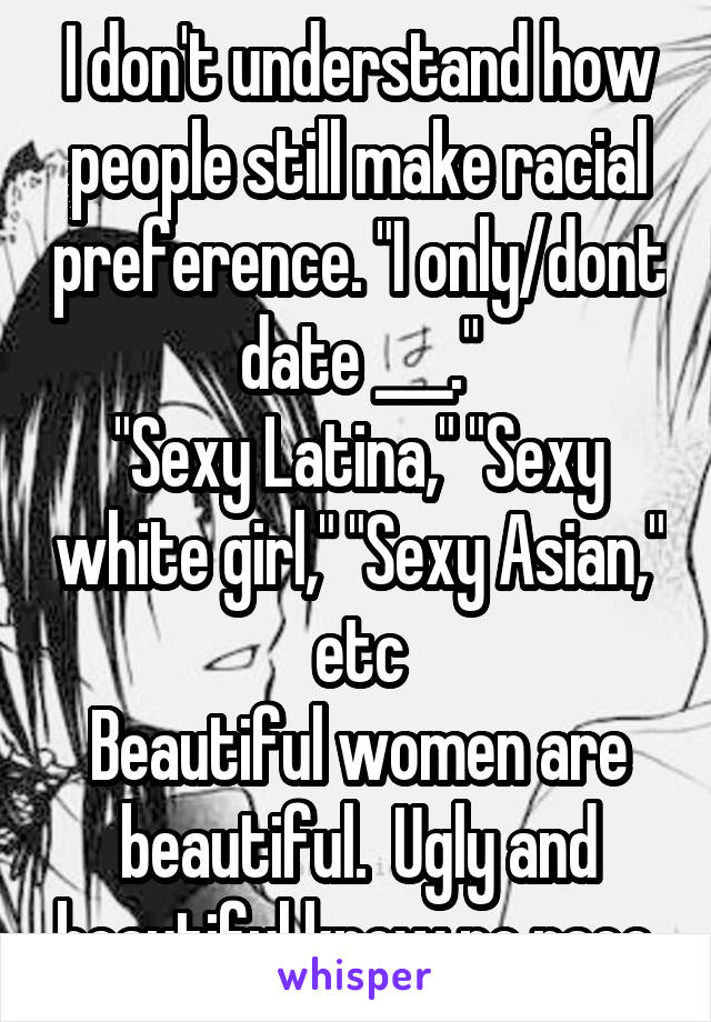 I don't understand how people still make racial preference. "I only/dont date ___."
"Sexy Latina," "Sexy white girl," "Sexy Asian," etc
Beautiful women are beautiful.  Ugly and beautiful know no race.
