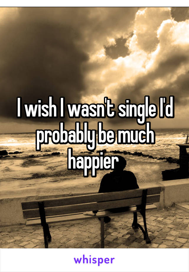 I wish I wasn't single I'd probably be much happier 