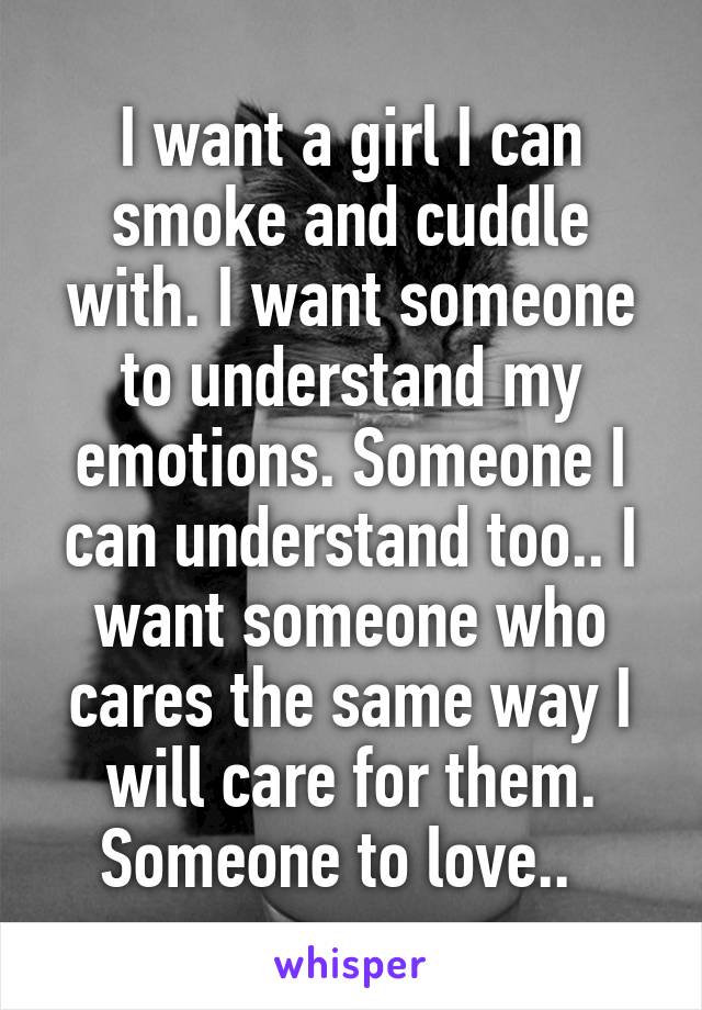 I want a girl I can smoke and cuddle with. I want someone to understand my emotions. Someone I can understand too.. I want someone who cares the same way I will care for them. Someone to love..  