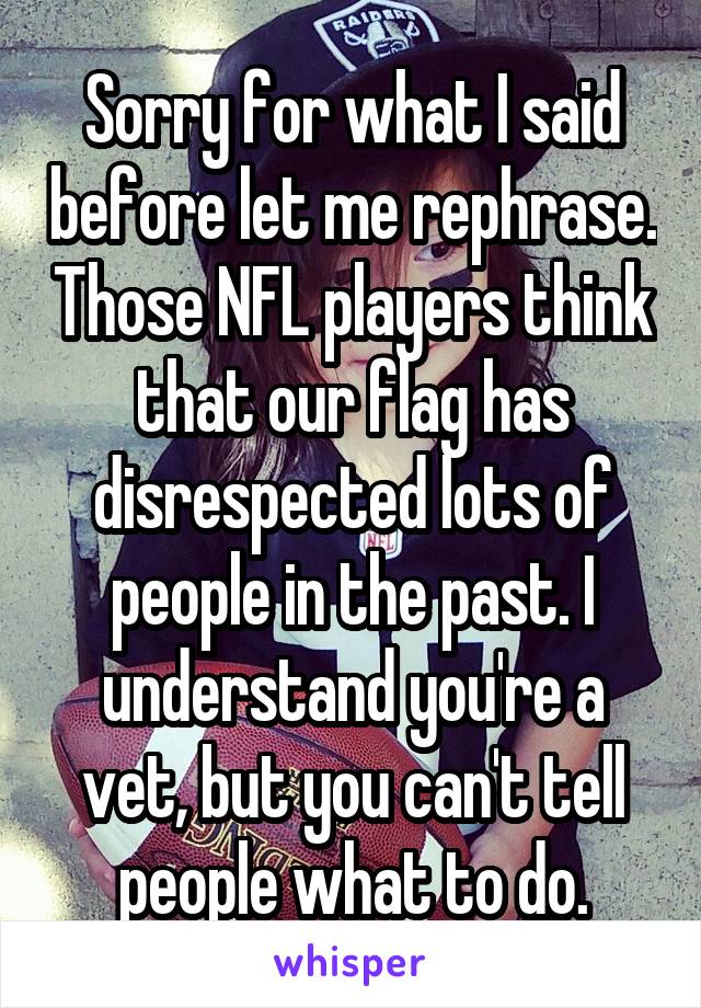 Sorry for what I said before let me rephrase. Those NFL players think that our flag has disrespected lots of people in the past. I understand you're a vet, but you can't tell people what to do.