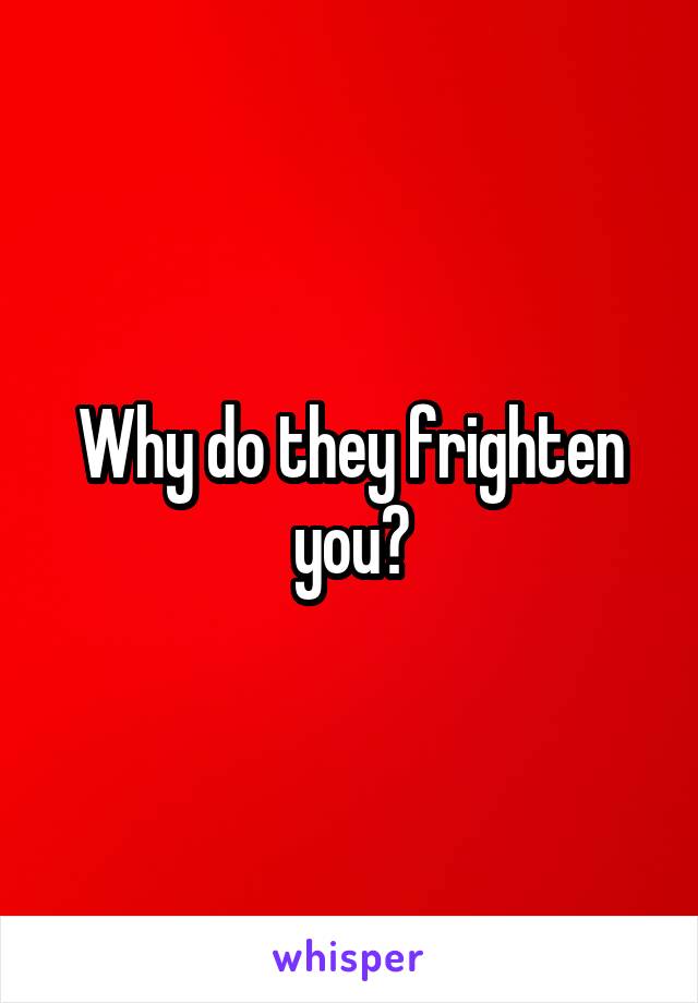 Why do they frighten you?