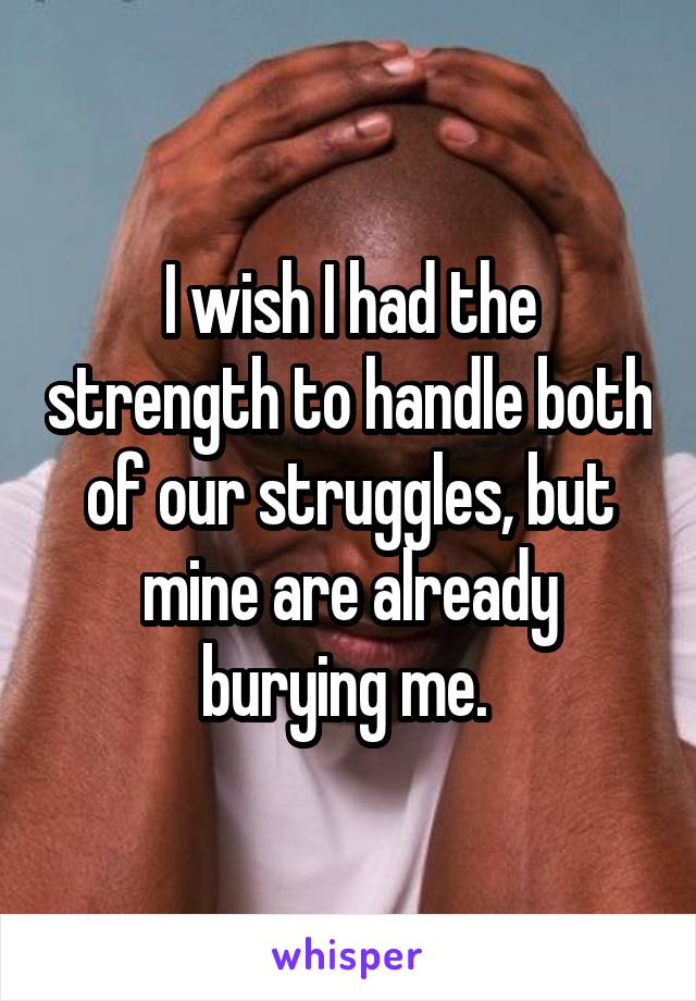 I wish I had the strength to handle both of our struggles, but mine are already burying me. 