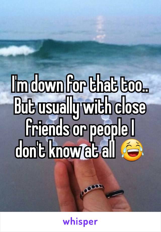 I'm down for that too.. But usually with close friends or people I don't know at all 😂