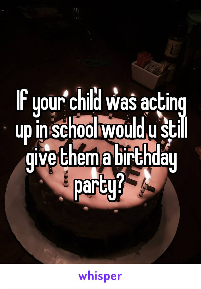 If your child was acting up in school would u still give them a birthday party? 