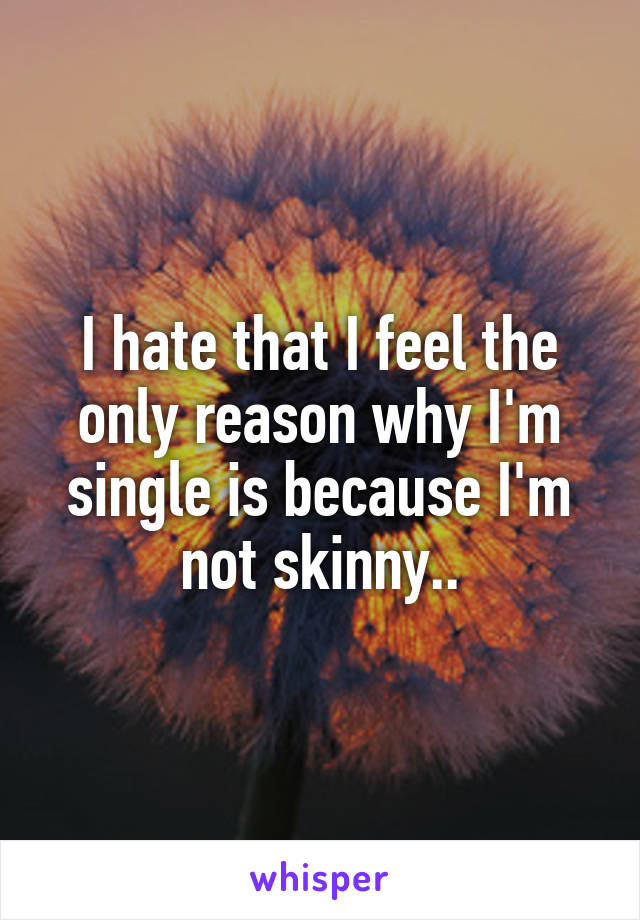 I hate that I feel the only reason why I'm single is because I'm not skinny..