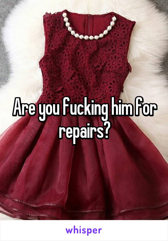 Are you fucking him for repairs?