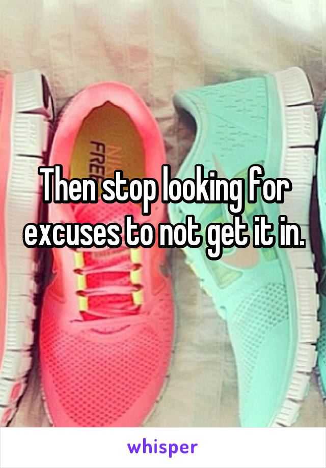 Then stop looking for excuses to not get it in. 