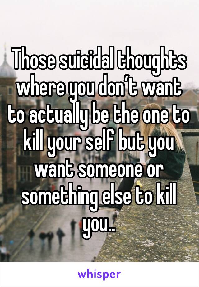 Those suicidal thoughts where you don’t want to actually be the one to kill your self but you want someone or something else to kill you.. 