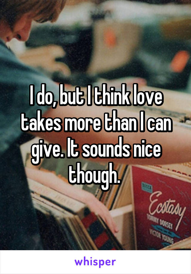 I do, but I think love takes more than I can give. It sounds nice though. 