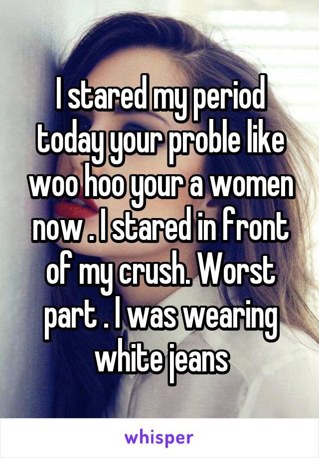 I stared my period today your proble like woo hoo your a women now . I stared in front of my crush. Worst part . I was wearing white jeans
