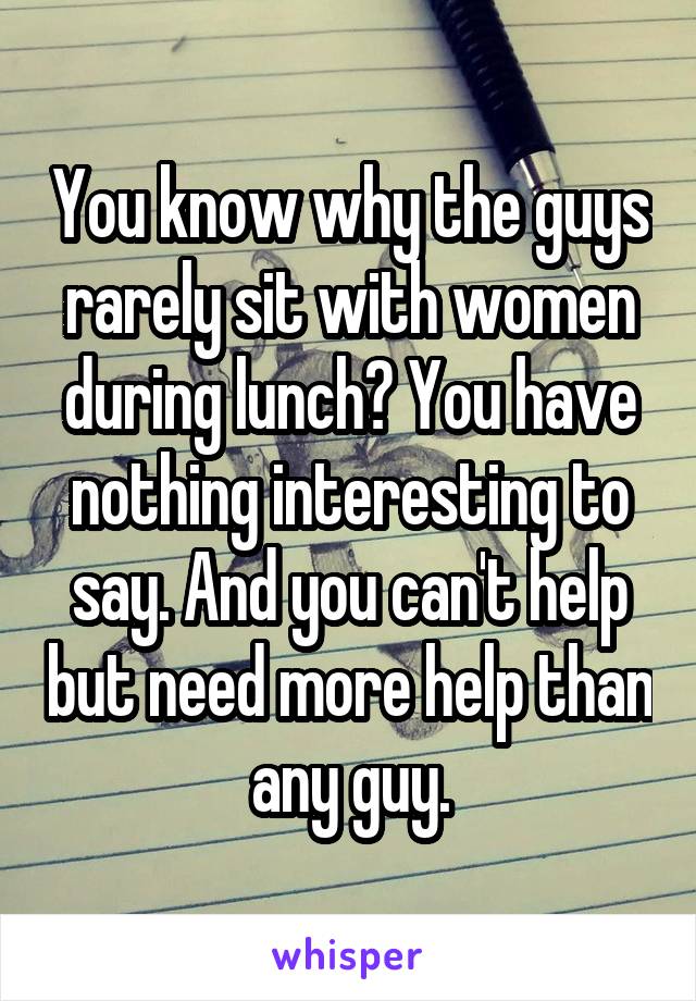 You know why the guys rarely sit with women during lunch? You have nothing interesting to say. And you can't help but need more help than any guy.