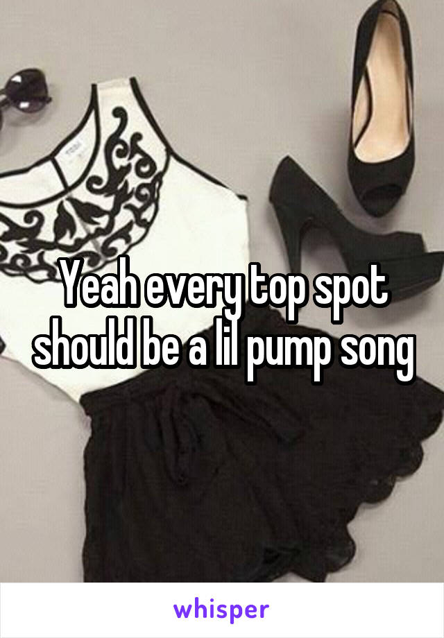 Yeah every top spot should be a lil pump song