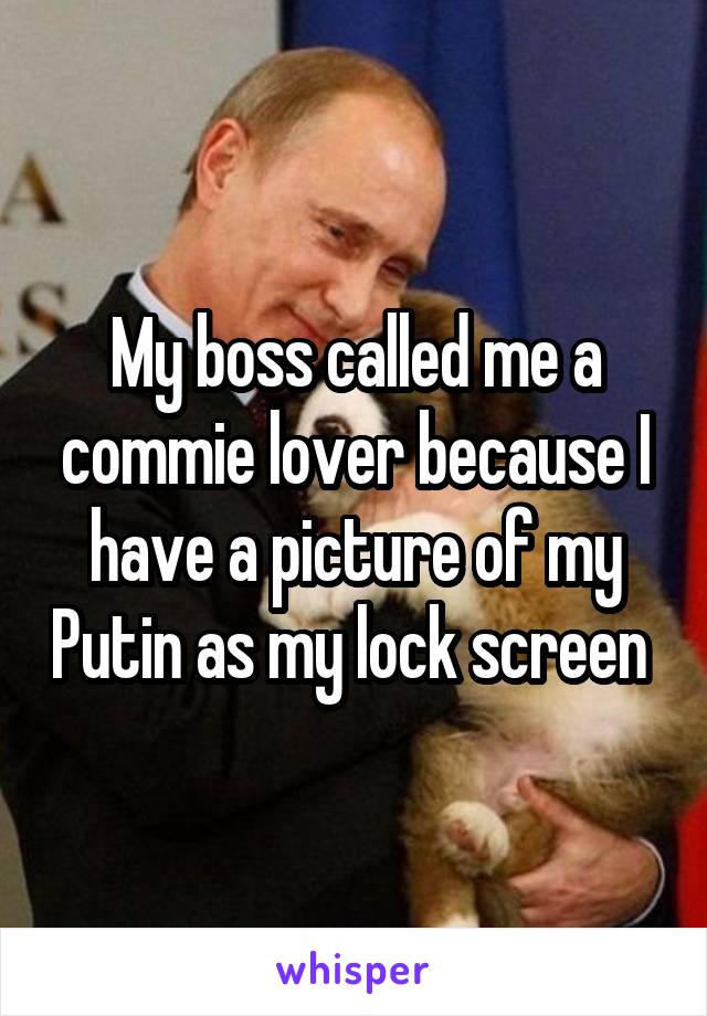 My boss called me a commie lover because I have a picture of my Putin as my lock screen 