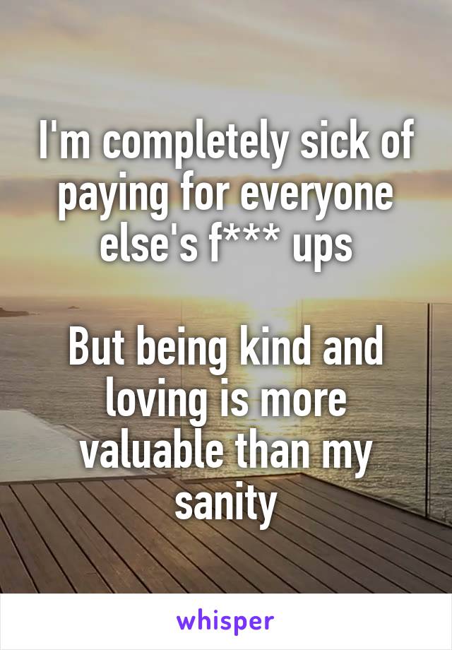 I'm completely sick of paying for everyone else's f*** ups

But being kind and loving is more valuable than my sanity