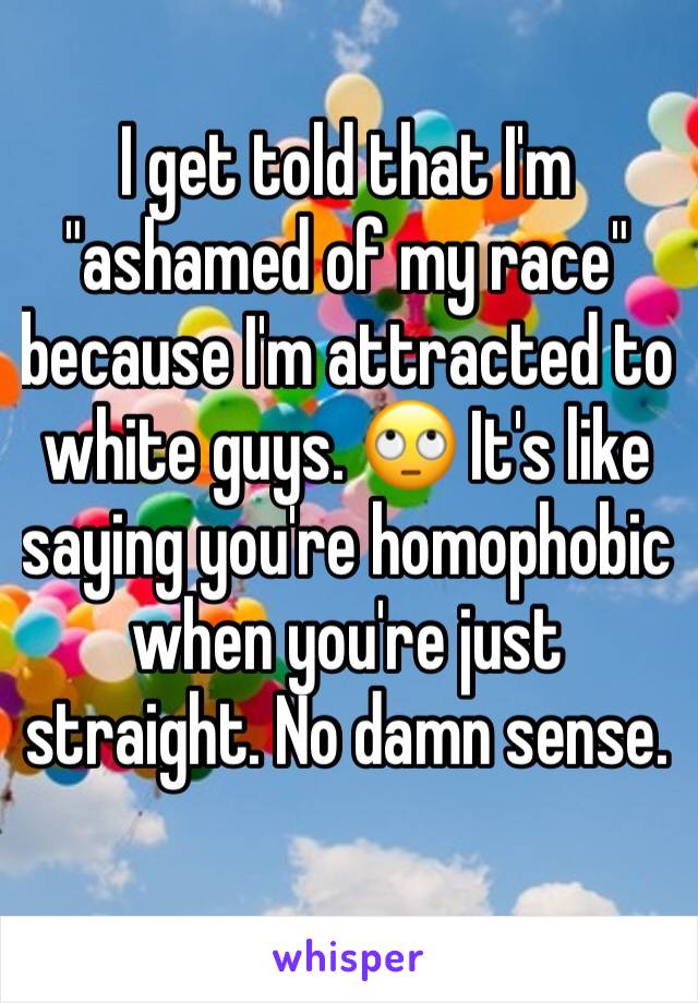 I get told that I'm "ashamed of my race" because I'm attracted to white guys. ðŸ™„ It's like saying you're homophobic when you're just straight. No damn sense.
