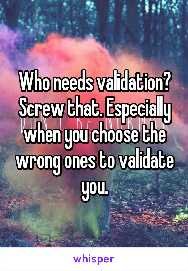 Who needs validation? Screw that. Especially when you choose the wrong ones to validate you.