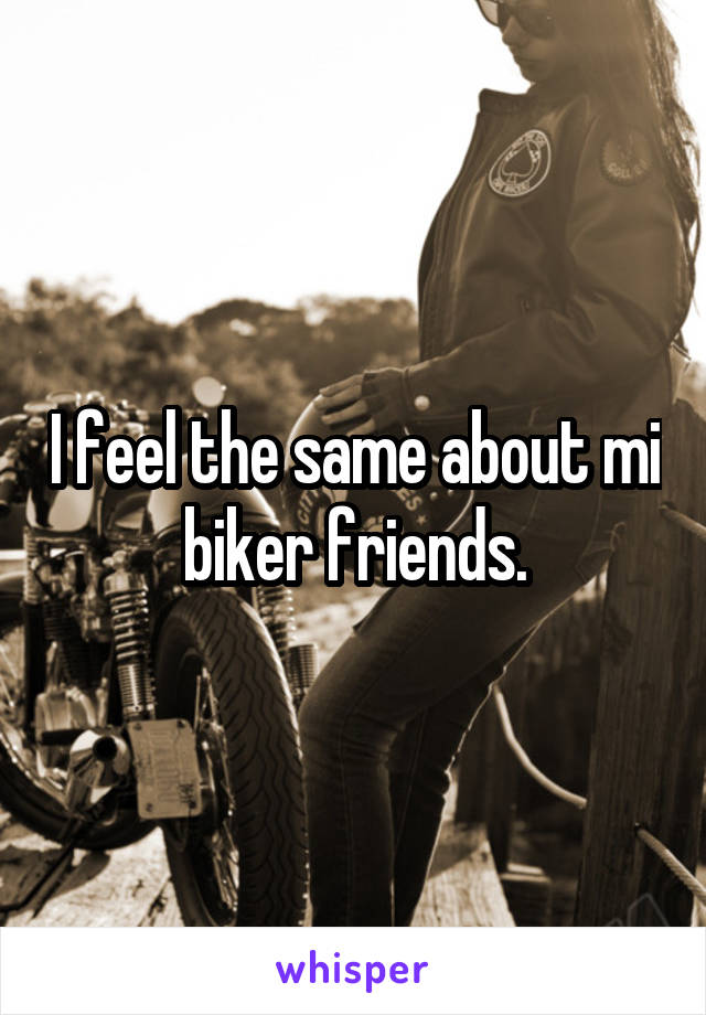 I feel the same about mi biker friends.