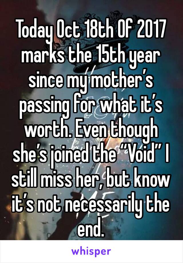 Today Oct 18th Of 2017 marks the 15th year since my mother’s passing for what it’s worth. Even though she’s joined the “Void” I still miss her, but know it’s not necessarily the end. 