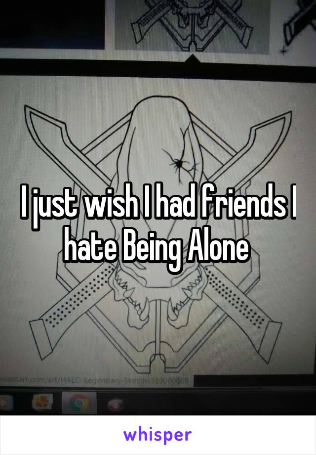 I just wish I had friends I hate Being Alone 