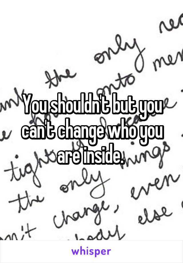 You shouldn't but you can't change who you are inside. 