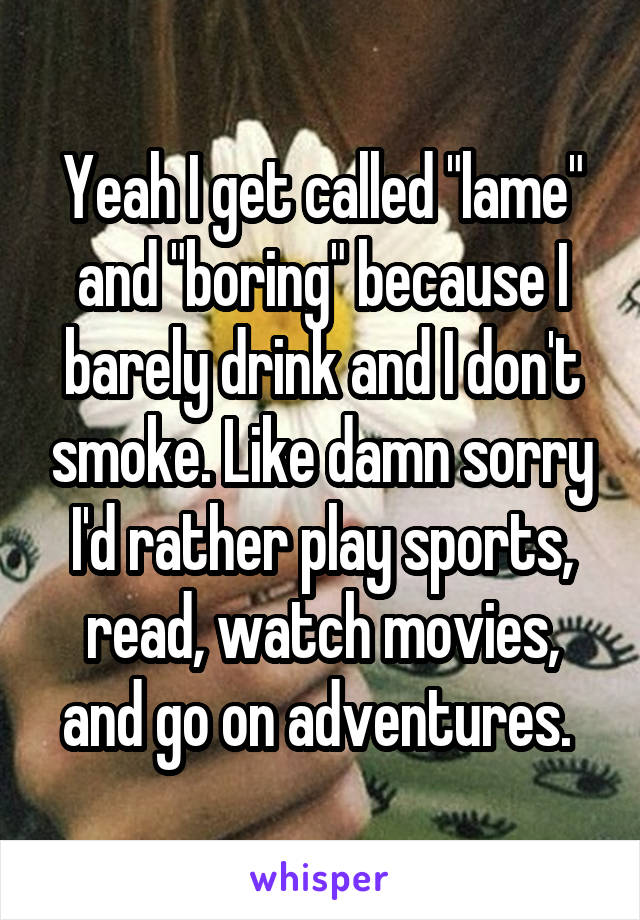 Yeah I get called "lame" and "boring" because I barely drink and I don't smoke. Like damn sorry I'd rather play sports, read, watch movies, and go on adventures. 