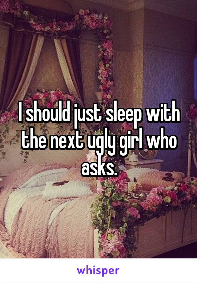 I should just sleep with the next ugly girl who asks.
