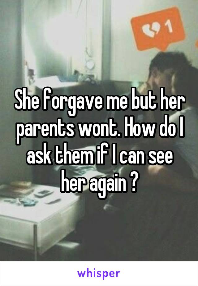 She forgave me but her parents wont. How do I ask them if I can see her again ?
