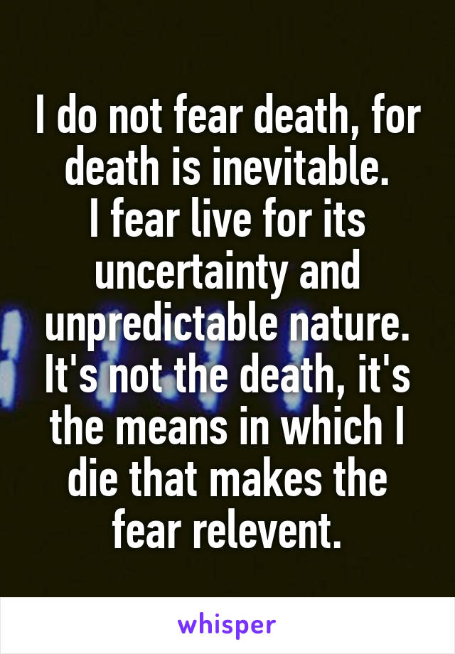 I do not fear death, for death is inevitable.
I fear live for its uncertainty and unpredictable nature.
It's not the death, it's the means in which I die that makes the fear relevent.