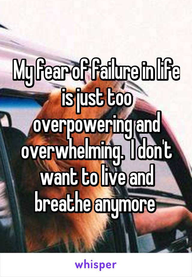 My fear of failure in life is just too overpowering and overwhelming.  I don't want to live and breathe anymore 
