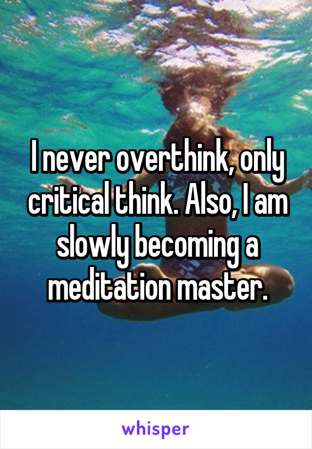 I never overthink, only critical think. Also, I am slowly becoming a meditation master.