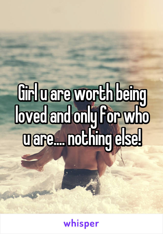 Girl u are worth being loved and only for who u are.... nothing else!