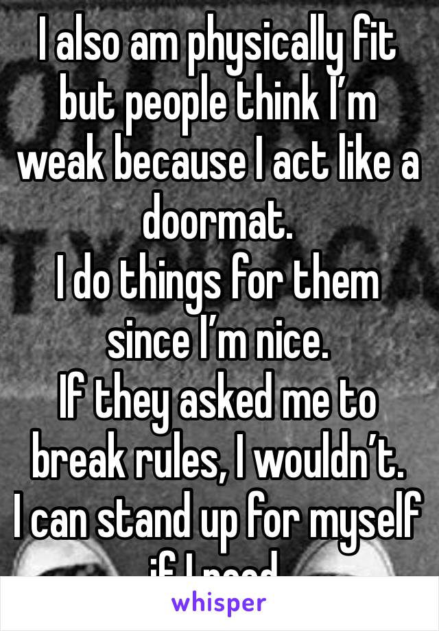 I also am physically fit but people think I’m weak because I act like a doormat.
I do things for them since I’m nice.
If they asked me to break rules, I wouldn’t. 
I can stand up for myself if I need.