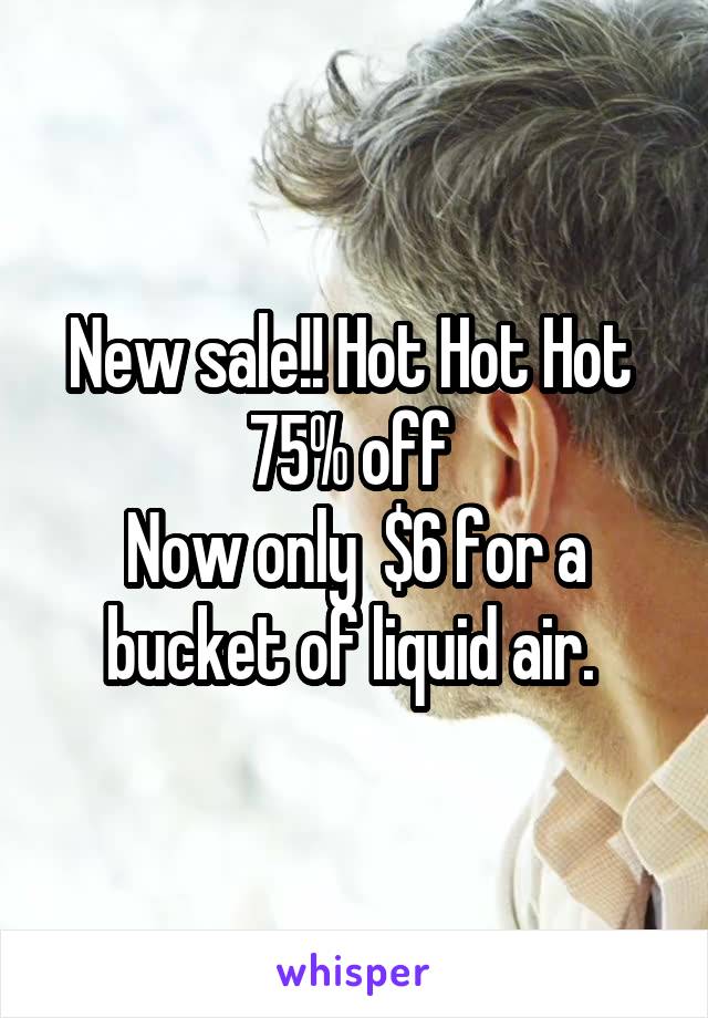 New sale!! Hot Hot Hot 
75% off 
Now only  $6 for a bucket of liquid air. 