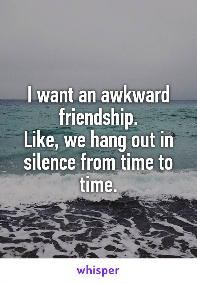 I want an awkward friendship.
Like, we hang out in silence from time to time.