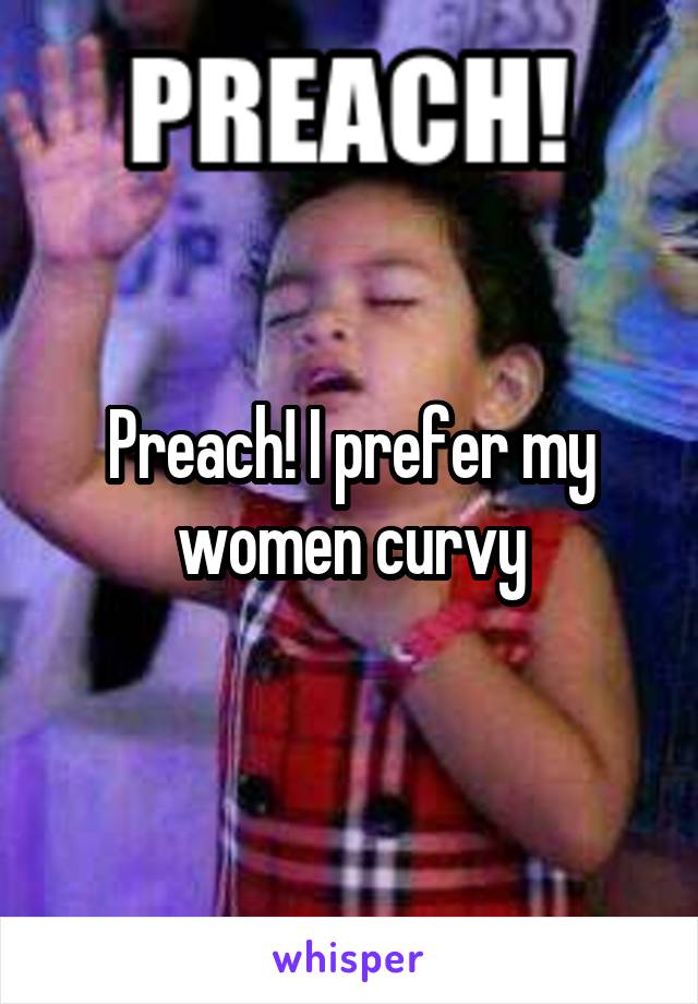 Preach! I prefer my women curvy