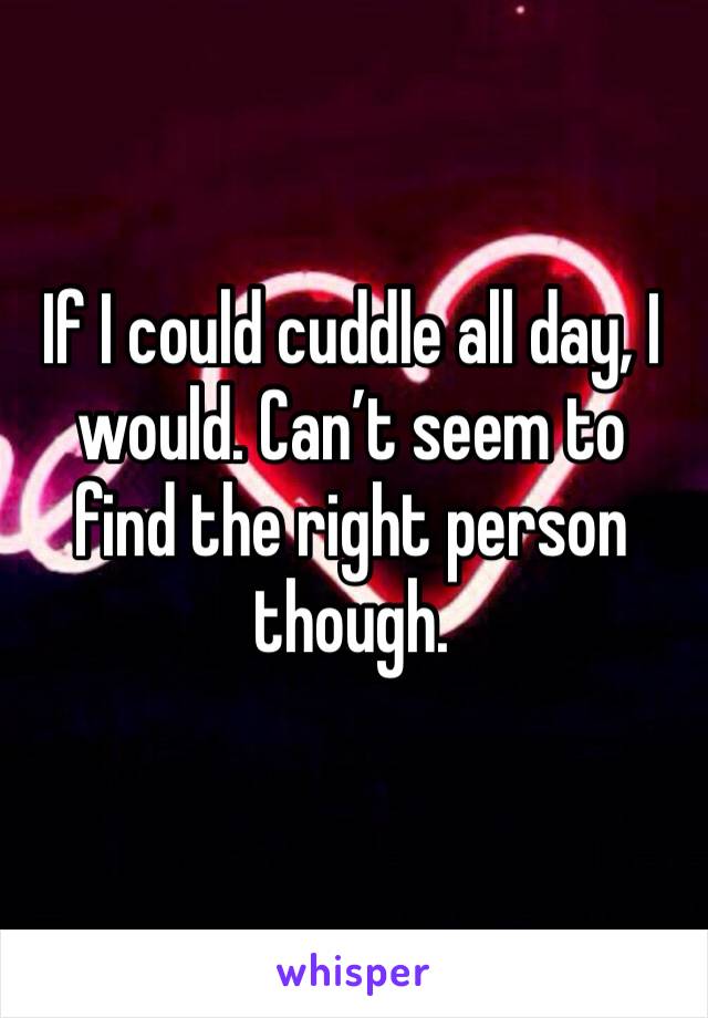 If I could cuddle all day, I would. Can’t seem to find the right person though.
