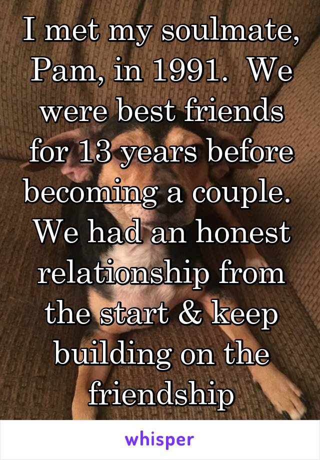 I met my soulmate, Pam, in 1991.  We were best friends for 13 years before becoming a couple.  We had an honest relationship from the start & keep building on the friendship foundation.