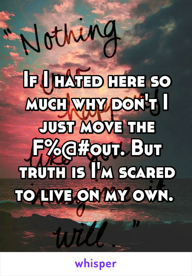 If I hated here so much why don't I just move the F%@#out. But truth is I'm scared to live on my own. 