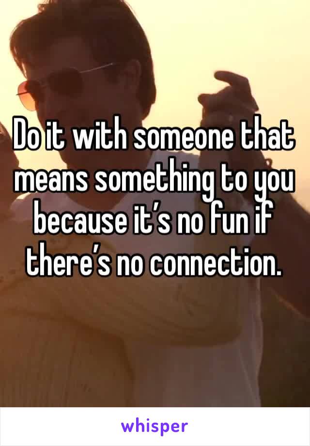 Do it with someone that means something to you because it’s no fun if there’s no connection.
