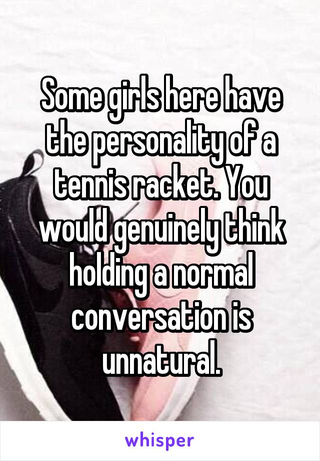 Some girls here have the personality of a tennis racket. You would genuinely think holding a normal conversation is unnatural.
