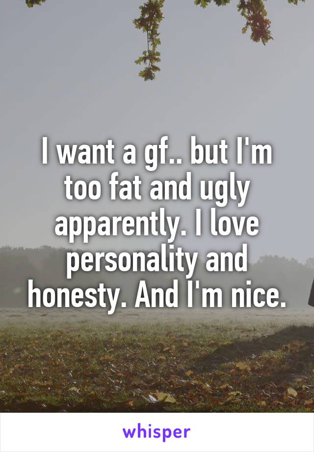 I want a gf.. but I'm too fat and ugly apparently. I love personality and honesty. And I'm nice.