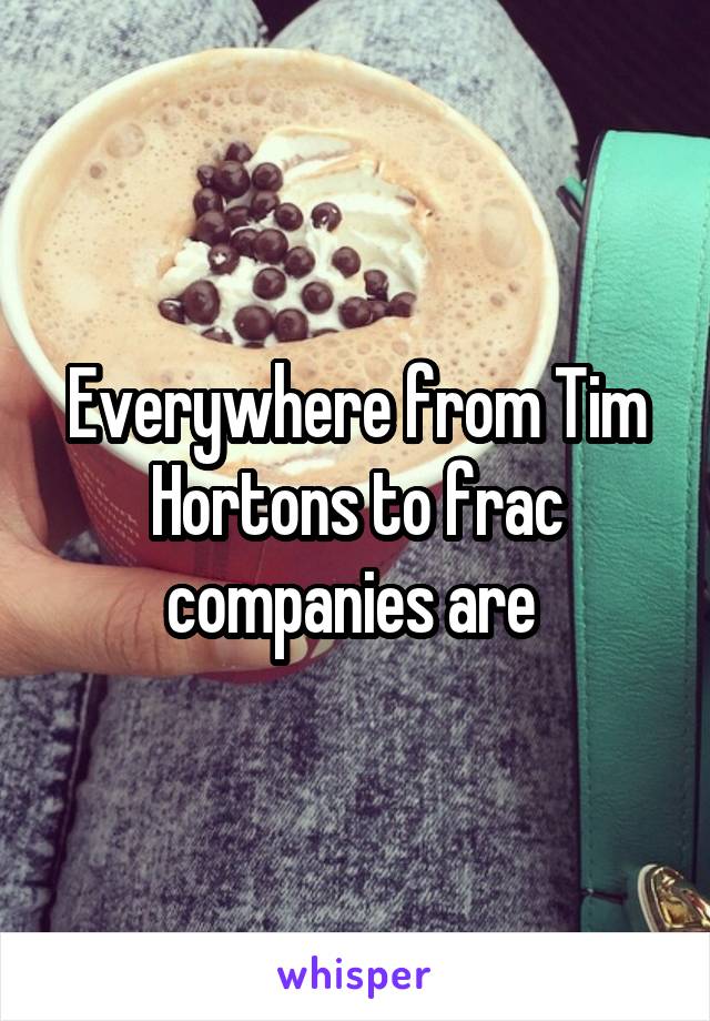 Everywhere from Tim Hortons to frac companies are 
