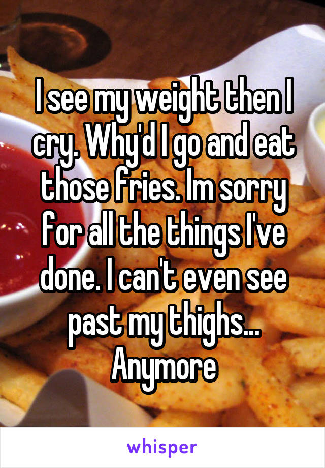I see my weight then I cry. Why'd I go and eat those fries. Im sorry for all the things I've done. I can't even see past my thighs... Anymore