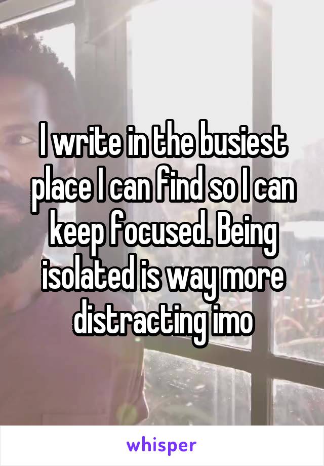 I write in the busiest place I can find so I can keep focused. Being isolated is way more distracting imo