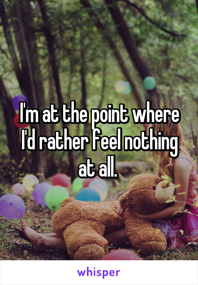 I'm at the point where I'd rather feel nothing at all. 