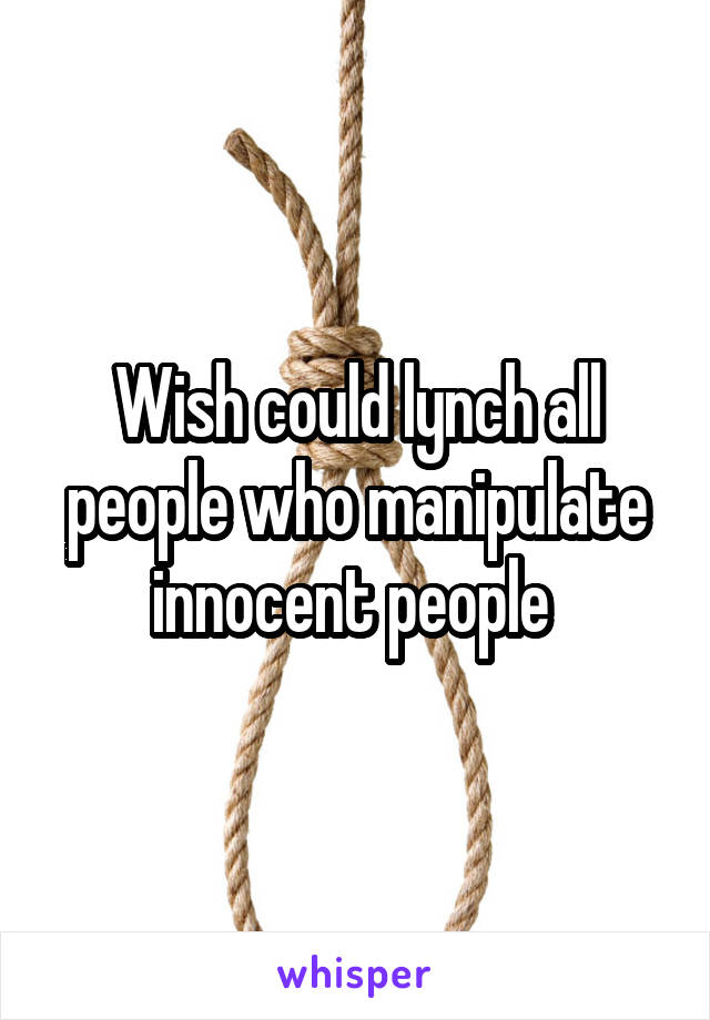 Wish could lynch all people who manipulate innocent people 